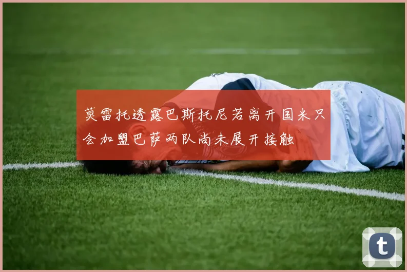 莫雷托透露巴斯托尼若离开国米只会加盟巴萨两队尚未展开接触