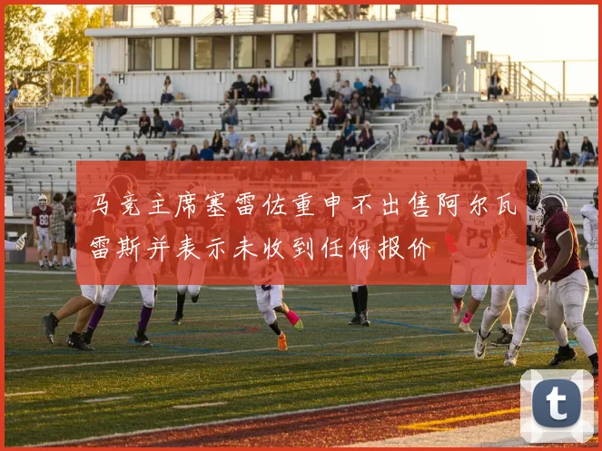 马竞主席塞雷佐重申不出售阿尔瓦雷斯并表示未收到任何报价