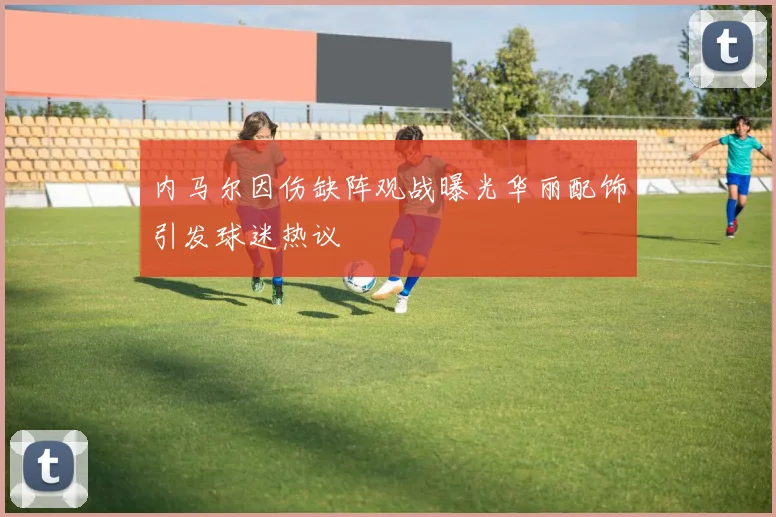 内马尔因伤缺阵观战曝光华丽配饰引发球迷热议