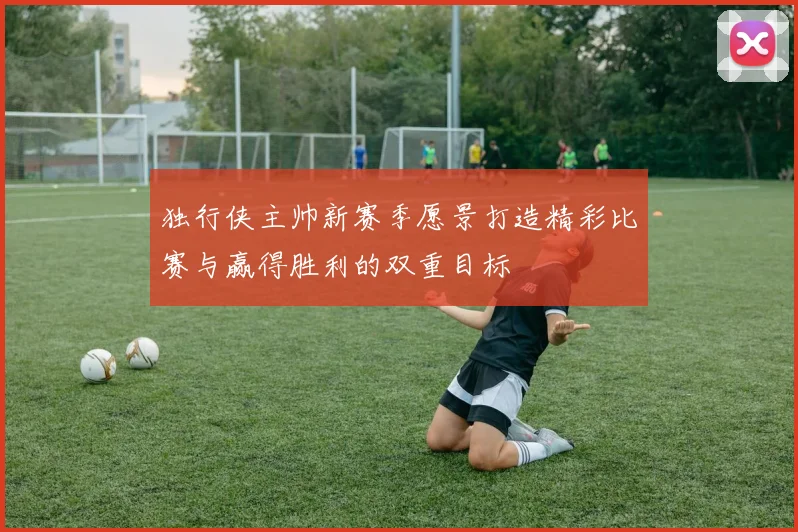 独行侠主帅新赛季愿景打造精彩比赛与赢得胜利的双重目标