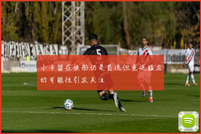 小卡留在快船仍是首选但重返猛龙的可能性引发关注