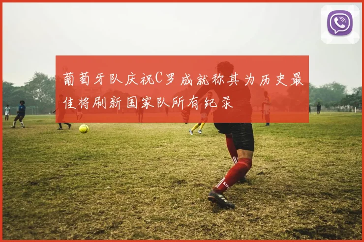 葡萄牙队庆祝C罗成就称其为历史最佳将刷新国家队所有纪录