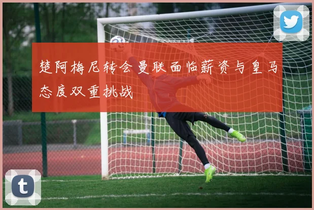 楚阿梅尼转会曼联面临薪资与皇马态度双重挑战