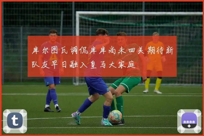 库尔图瓦调侃库库尚未回关期待新队友早日融入皇马大家庭