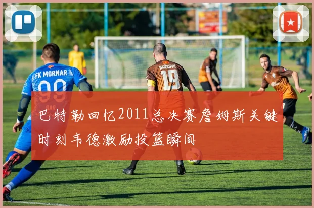 巴特勒回忆2011总决赛詹姆斯关键时刻韦德激励投篮瞬间