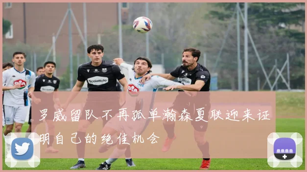罗威留队不再孤单瀚森夏联迎来证明自己的绝佳机会