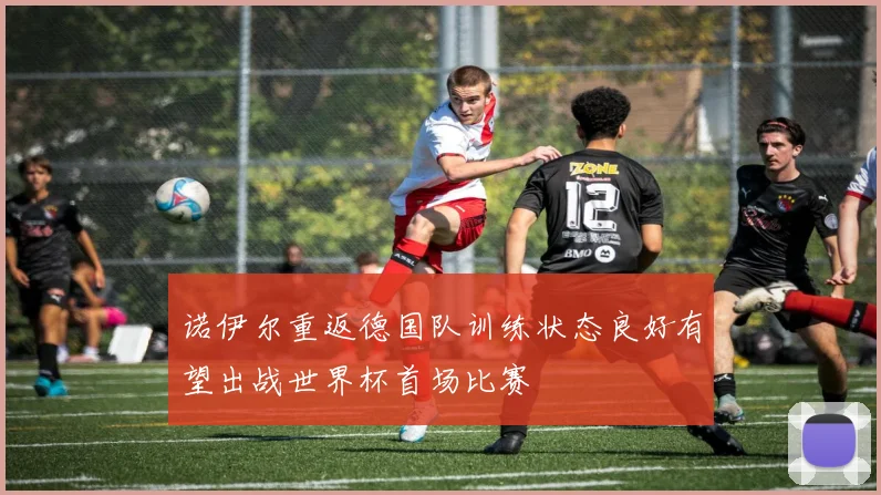 诺伊尔重返德国队训练状态良好有望出战世界杯首场比赛