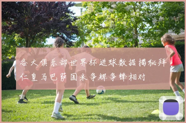 各大俱乐部世界杯进球数据揭秘拜仁皇马巴萨国米争辉争锋相对