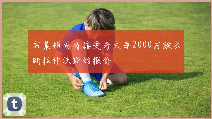 布莱顿或将接受考文垂2000万欧买断拉什沃斯的报价