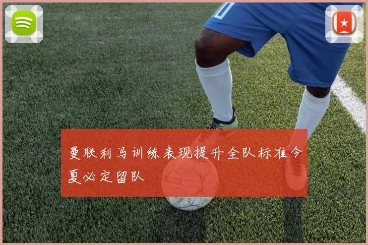 曼联利马训练表现提升全队标准今夏必定留队