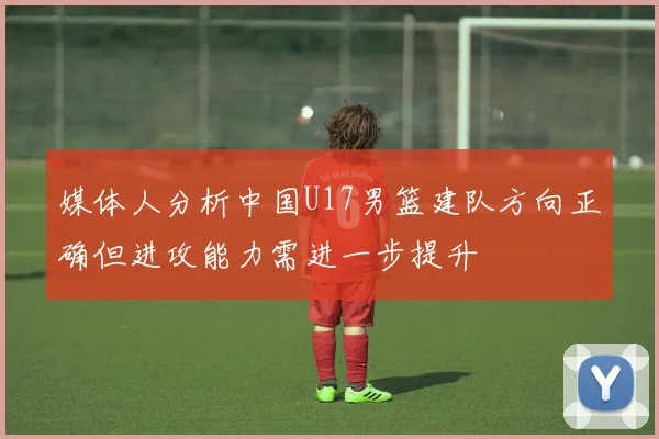 媒体人分析中国U17男篮建队方向正确但进攻能力需进一步提升