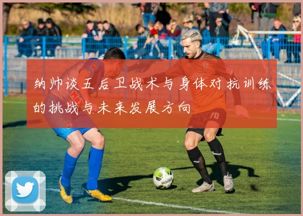 纳帅谈五后卫战术与身体对抗训练的挑战与未来发展方向