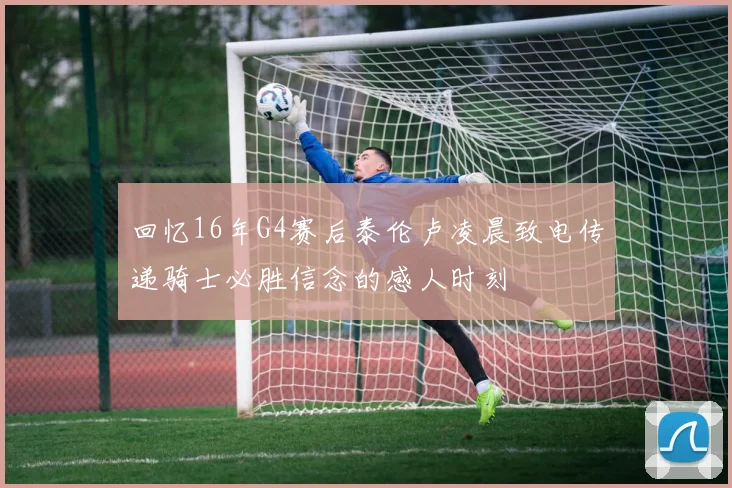 回忆16年G4赛后泰伦卢凌晨致电传递骑士必胜信念的感人时刻